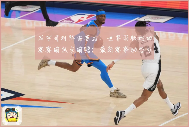 石宇奇对阵安赛龙：世界羽联巡回赛赛前焦点前瞻：最新赛事动态与深度分析