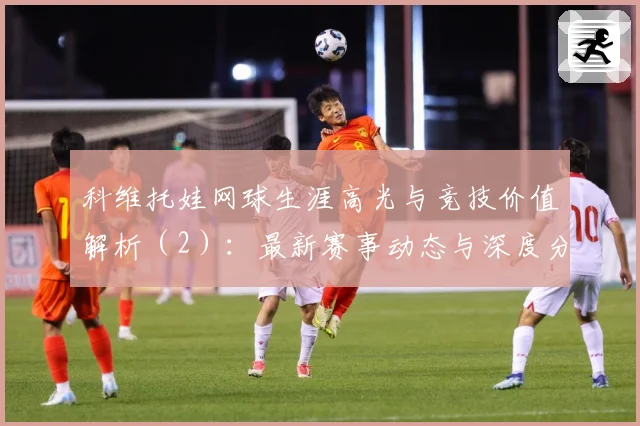 科维托娃网球生涯高光与竞技价值解析（2）：最新赛事动态与深度分析