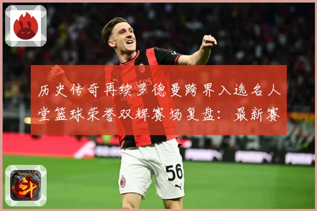 历史传奇再续罗德曼跨界入选名人堂篮球荣誉双辉赛场复盘：最新赛事动态与深度分析