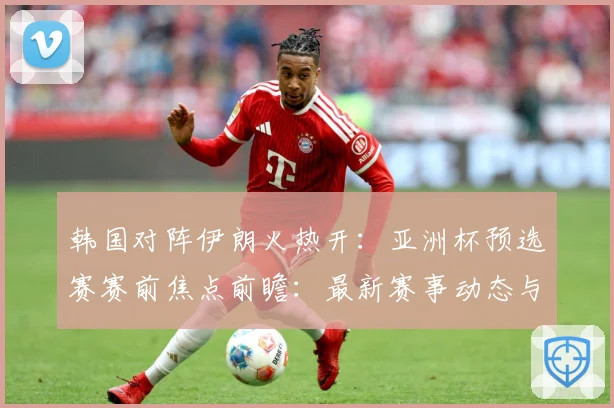 韩国对阵伊朗火热开：亚洲杯预选赛赛前焦点前瞻：最新赛事动态与深度分析