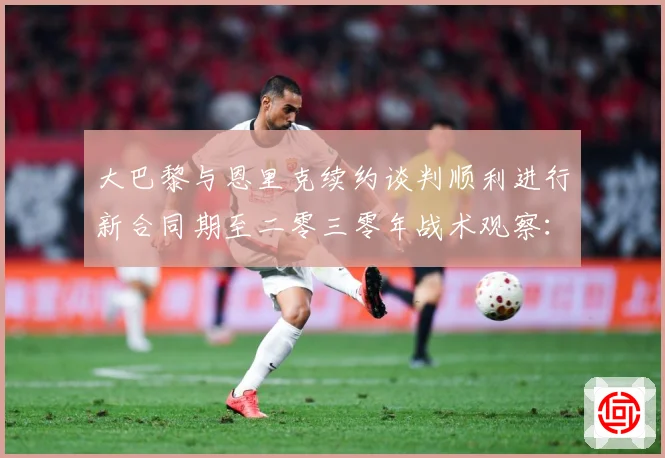 大巴黎与恩里克续约谈判顺利进行新合同期至二零三零年战术观察：最新赛事动态与深度分析