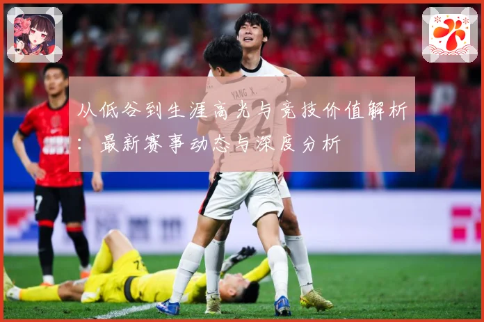 从低谷到生涯高光与竞技价值解析：最新赛事动态与深度分析