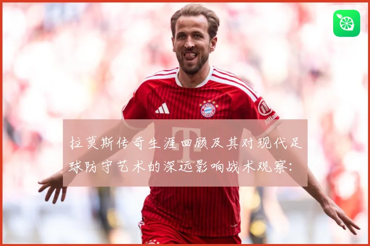 拉莫斯传奇生涯回顾及其对现代足球防守艺术的深远影响战术观察：最新赛事动态与深度分析