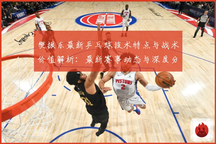 樊振东最新乒乓球技术特点与战术价值解析：最新赛事动态与深度分析