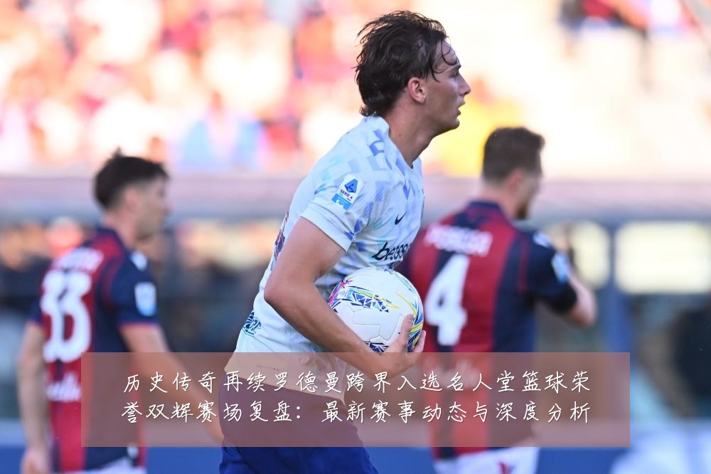 历史传奇再续罗德曼跨界入选名人堂篮球荣誉双辉赛场复盘：最新赛事动态与深度分析