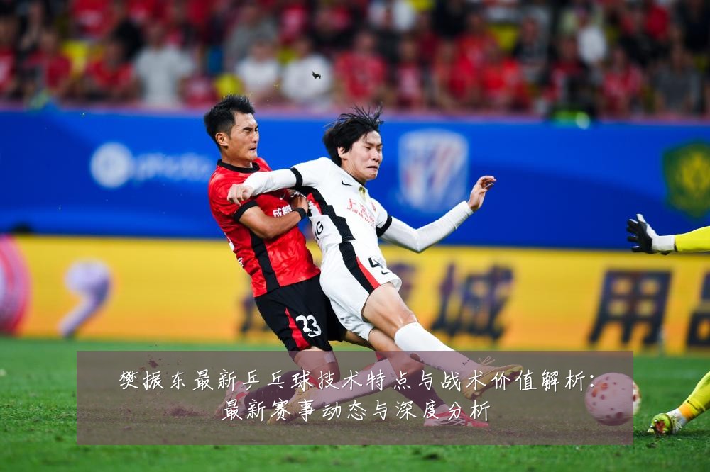 樊振东最新乒乓球技术特点与战术价值解析:最新赛事动态与深度分析