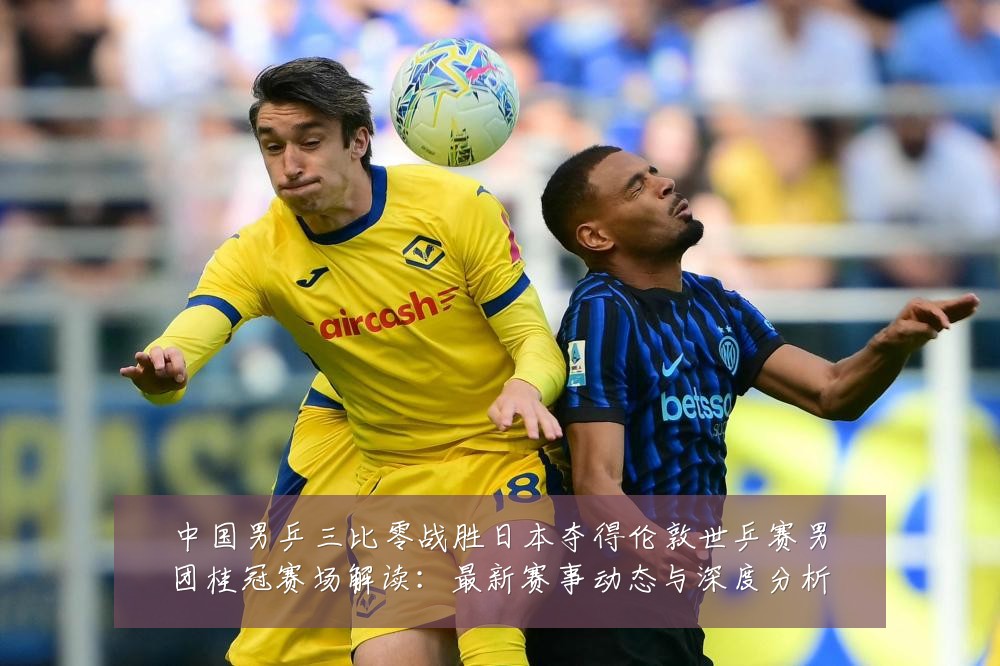 中国男乒三比零战胜日本夺得伦敦世乒赛男团桂冠赛场解读:最新赛事动态与深度分析