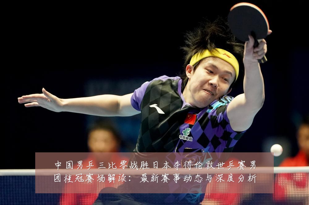 中国男乒三比零战胜日本夺得伦敦世乒赛男团桂冠赛场解读:最新赛事动态与深度分析