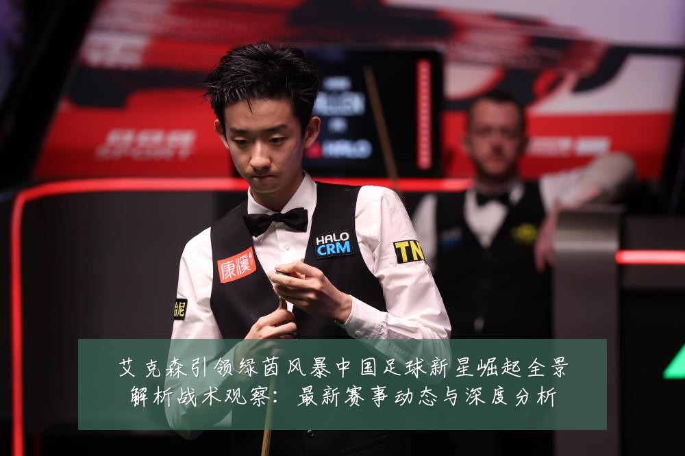 艾克森引领绿茵风暴中国足球新星崛起全景解析战术观察:最新赛事动态与深度分析