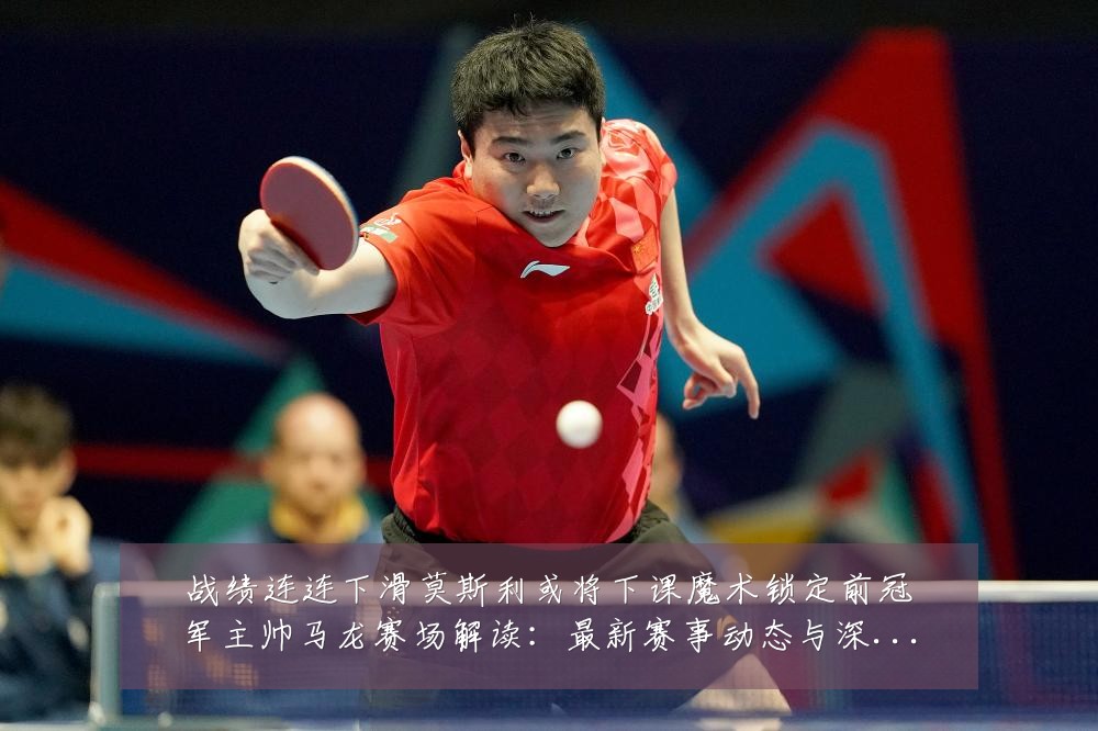 战绩连连下滑莫斯利或将下课魔术锁定前冠军主帅马龙赛场解读:最新赛事动态与深度分析